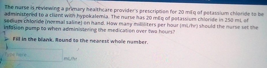 The nurse is reviewing a primary healthcare provider's prescription for 20 mEq of potassium chloride to be 
administered to a client with hypokalemia. The nurse has 20 mEq of potassium chloride in 250 mL of 
sodium chloride (normal saline) on hand. How many milliliters per hour (mL/hr) should the nurse set the 
infusion pump to when administering the medication over two hours? 
Fill in the blank. Round to the nearest whole number. 
Type here.. mVhr