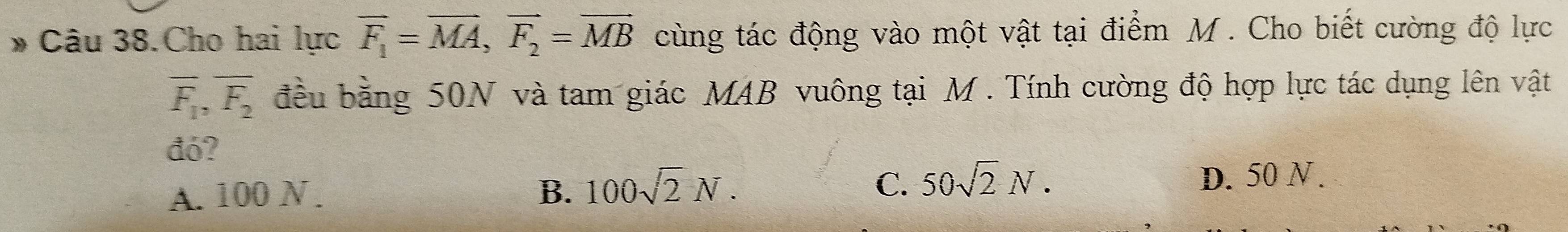 Câu 38.Cho hai lực vector F_1=vector MA, vector F_2=vector MB cùng tác động vào một vật tại điểm M. Cho biết cường độ lực
overline F_1, overline F_2 đều bằng 50N và tam giác MAB vuông tại M. Tính cường độ hợp lực tác dụng lên vật
đó?
A. 100 N. B. 100sqrt(2)N. C. 50sqrt(2)N.
D. 50 N.