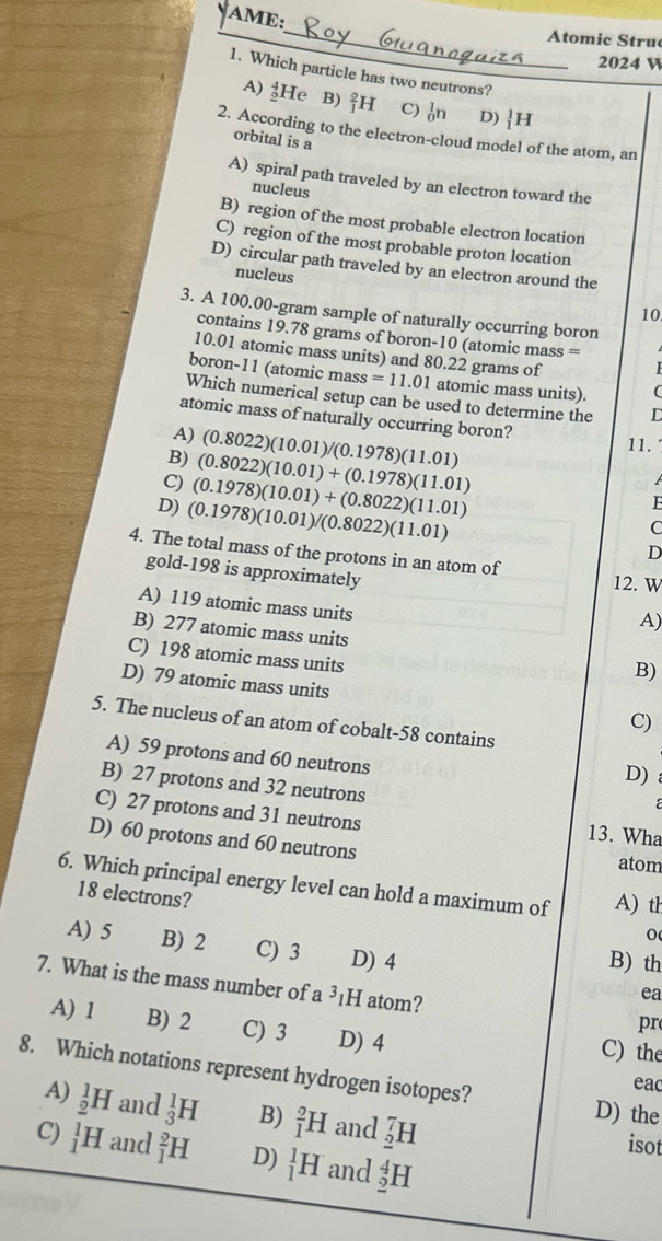 AME:
_
Atomic Struc
2024 V
1. Which particle has two neutrons?
A) beginarrayr 4 0endarray ] He B) _1^2H C) _0^1n D) _1^1H
2. According to the electron-cloud model of the atom, an
orbital is a
A) spiral path traveled by an electron toward the
nucleus
B) region of the most probable electron location
C) region of the most probable proton location
D) circular path traveled by an electron around the
nucleus
10.
3. A 100.00-gram sample of naturally occurring boron
contains 19.78 grams of boron-10 (atomic mass =
10.01 atomic mass units) and 80.22 grams of
boron-11 (atomic mass =11.01 atomic mass units). (
Which numerical setup can be used to determine the C
atomic mass of naturally occurring boron?
A) 11.
B) (0.8022)(10.01)/(0.1978)(11.01)
C) (0.8022)(10.01)+(0.1978)(11.01)
D) (0.1978)(10.01)/(0.8022)(11.01) (0.1978)(10.01)+(0.8022)(11.01)

F
C
D
4. The total mass of the protons in an atom of 12. W
gold-198 is approximately
A) 119 atomic mass units
A)
B) 277 atomic mass units
C) 198 atomic mass units
B)
D) 79 atomic mass units C)
5. The nucleus of an atom of cobalt-58 contains
A) 59 protons and 60 neutrons
D)
B) 27 protons and 32 neutrons
C) 27 protons and 31 neutrons 13. Wha
D) 60 protons and 60 neutrons atom
6. Which principal energy level can hold a maximum of A) th
18 electrons?
0
A) 5 B) 2 C) 3 D) 4
B) th
7. What is the mass number of a ³₁H atom?
ea
pr
A) 1 B) 2 C) 3 D) 4 C) the
8. Which notations represent hydrogen isotopes?
eac
D) the
A) _2^1H and _3^1H B) _1^2H and _2^7H isot
C) _1^1H and _1^2H D) _1^1H and _2^4H