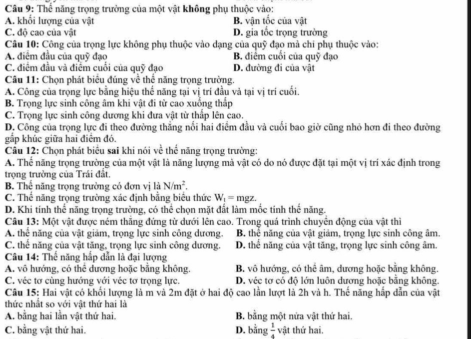 Thể năng trọng trường của một vật không phụ thuộc vào:
A. khổi lượng của vật B. vận tốc của vật
C. độ cao của vật D. gia tốc trọng trường
Câu 10: Công của trọng lực không phụ thuộc vào dạng của quỹ đạo mà chi phụ thuộc vào:
A. điểm đầu của quỹ đạo B. điểm cuối của quỹ đạo
C. điểm đầu và điểm cuối của quỹ đạo D. đường đi của vật
Câu 11: Chọn phát biểu đúng về thể năng trọng trường.
A. Công của trọng lực bằng hiệu thế năng tại vị trí đầu và tại vị trí cuối.
B. Trọng lực sinh công âm khi vật đi từ cao xuống thấp
C. Trọng lực sinh công dương khi đưa vật từ thấp lên cao.
D. Công của trọng lực đi theo đường thắng nổi hai điểm đầu và cuối bao giờ cũng nhỏ hơn đi theo đường
gấp khúc giữa hai điểm đó.
Câu 12: Chọn phát biểu sai khi nói về thể năng trọng trường:
A. Thế năng trọng trường của một vật là năng lượng mà vật có do nó được đặt tại một vị trí xác định trong
trọng trường của Trái đất.
B. Thể năng trọng trường có đơn vị là N/m^2.
C. Thể năng trọng trường xác định bằng biểu thức W_t=mgz.
D. Khi tính thể năng trọng trường, có thể chọn mặt đất làm mốc tính thế năng.
Câu 13: Một vật được ném thắng đứng từ dưới lên cao. Trong quá trình chuyển động của vật thì
A. thể năng của vật giảm, trọng lực sinh công dương. B. thể năng của vật giảm, trọng lực sinh công âm.
C. thế năng của vật tăng, trọng lực sinh công dương. D. thể năng của vật tăng, trọng lực sinh công âm.
Câu 14: Thế năng hấp dẫn là đại lượng
A. vô hướng, có thể dương hoặc bằng không. B. vô hướng, có thể âm, dương hoặc bằng không.
C. véc tơ cùng hướng với véc tơ trọng lực. D. véc tơ có độ lớn luôn dương hoặc bằng không.
Câu 15: Hai vật có khối lượng là m và 2m đặt ở hai độ cao lần lượt là 2h và h. Thế năng hấp dẫn của vật
thức nhất so với vật thứ hai là
A. bằng hai lần vật thứ hai. B. bằng một nửa vật thứ hai.
C. bằng vật thứ hai. D. bằng  1/4  vật thứ hai.