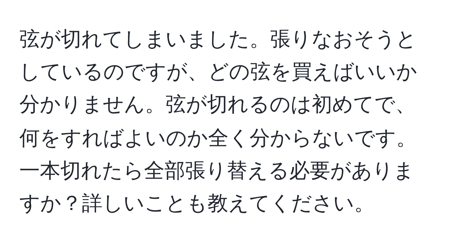 弦が切れてしまいました。張りなおそうとしているのですが、どの弦を買えばいいか分かりません。弦が切れるのは初めてで、何をすればよいのか全く分からないです。一本切れたら全部張り替える必要がありますか？詳しいことも教えてください。