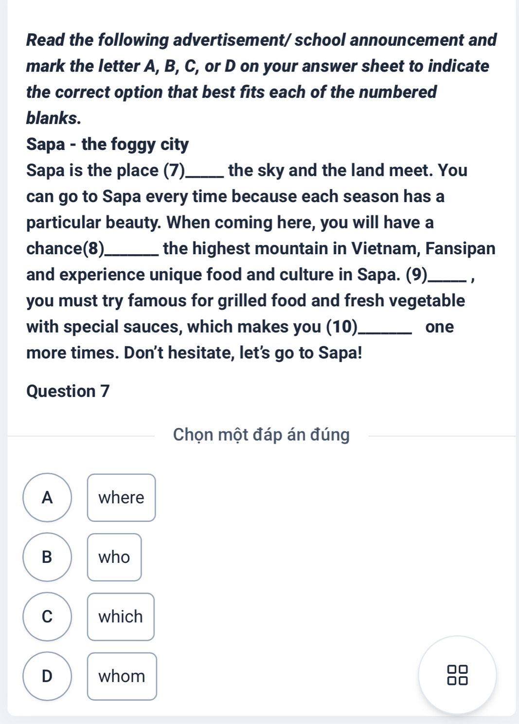 Read the following advertisement/school announcement and
mark the letter A, B, C, or D on your answer sheet to indicate
the correct option that best fits each of the numbered
blanks.
Sapa - the foggy city
Sapa is the place (7)_ the sky and the land meet. You
can go to Sapa every time because each season has a
particular beauty. When coming here, you will have a
chance(8)_ the highest mountain in Vietnam, Fansipan
and experience unique food and culture in Sapa. (9)_ 1
you must try famous for grilled food and fresh vegetable
with special sauces, which makes you (10)_ one
more times. Don't hesitate, let's go to Sapa!
Question 7
Chọn một đáp án đúng
A where
B who
C which
D whom