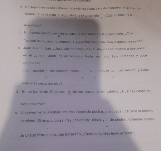 Un deportista decide entrenar recorriendo cierta pista de atletismo. El primer dia 
recorre  3/4  de la pista, el segundo  1/5  y el tercer día  1/8  Cuánto recorrió el 
deportista? 
b. Un hombre pintó ayer  2/8  de su casa, y esta mañana, la quinta parte. ¿Qué 
fracción de la casa ha pintado? Y ¿Qué fracción de la casa le queda por pintar? 
c. Juan, Pedro, Luis y José salieron hacia el club. Algunos se pararon a descansar 
en el camino. Juan iba en bicicleta. Pedro en moto. Luis corriendo y José 
caminando. 
Juan recorrió ž del camino; Pedro ² ; Luis 1 y José del camino. ¿Quién
6
3 2 12
está más cerca del club? 
d. En un barrio de 30 casas, de las casas tienen calefón. ¿Cuántas casas no
 14/30 
tiene calefón? 
e. Un joven tiene 3 bolsas con dos clases de piedras, y en cada una tiene la misma 
cantidad. Si en una bolsa hayábolitas de cristal y 1 de piedra, ¿Cuántas bolitas
8 6
de cristal tiene en las tres bolsas? y ¿Cuántas bolitas tiene en total?