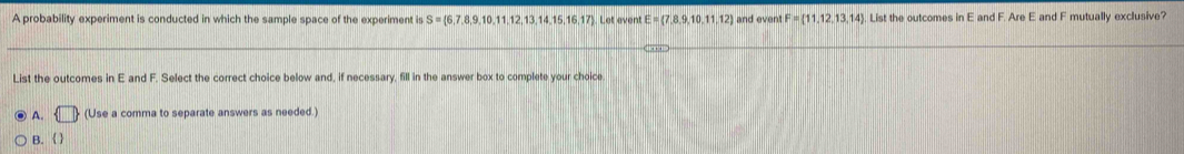 A probability experiment is conducted in which the sample space of the experiment is S= 6,7,8,9,10,11,12,13,14,15,16,17 Let event E=(7,8,9,10,11,12) and even F= 11,12,13,14. List the outcomes in E and F. Are E and F mutually exclusive?
List the outcomes in E and F. Select the correct choice below and, if necessary, fill in the answer box to complete your choice
A. (Use a comma to separate answers as needed.)
B. 