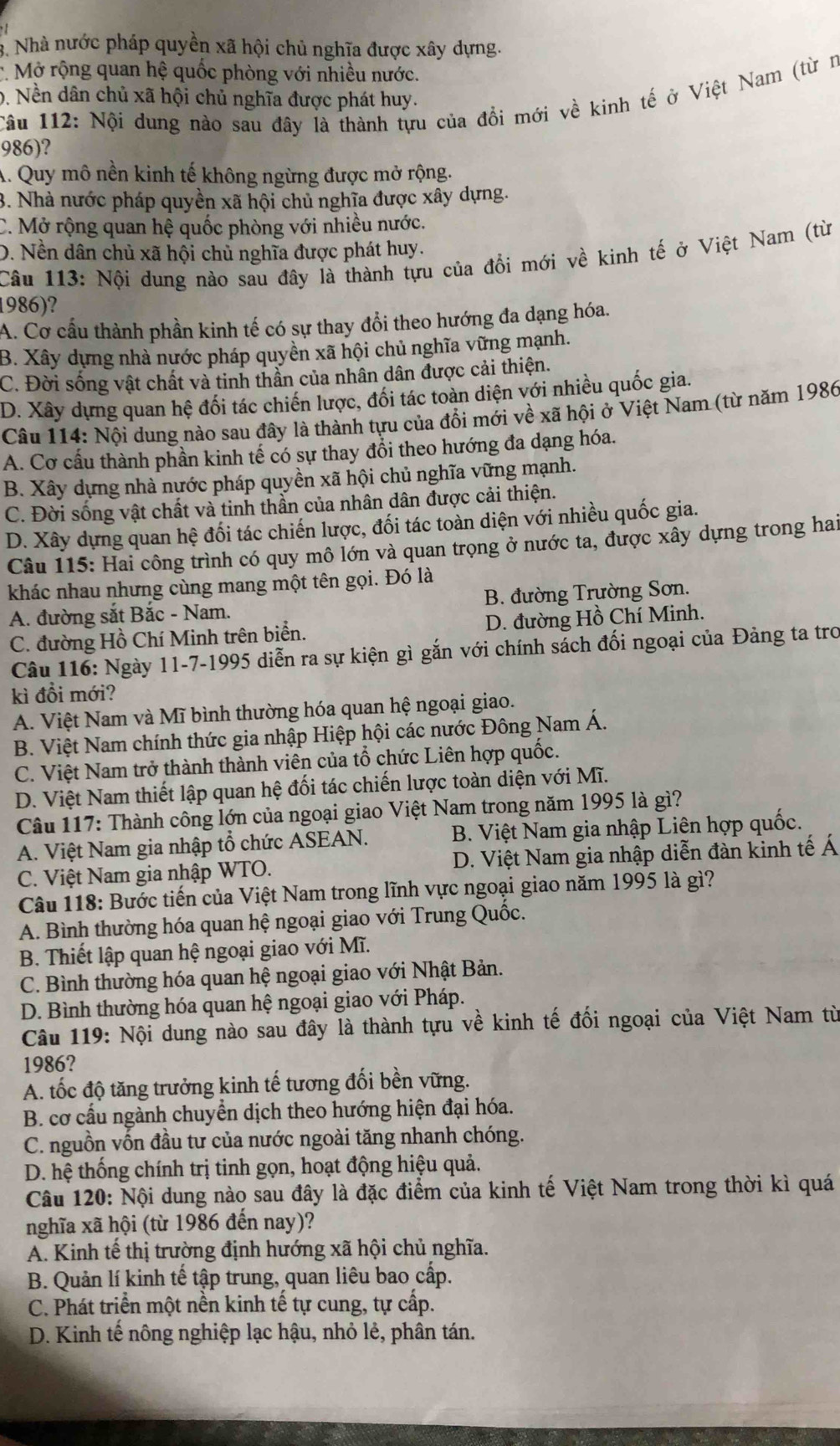 3. Nhà nước pháp quyền xã hội chủ nghĩa được xây dựng.
:. Mở rộng quan hệ quốc phòng với nhiều nước.
Câu 112: Nội dung nào sau đây là thành tựu của đồi mới về kinh tế ở Việt Nam (từ n
0. Nền dân chủ xã hội chủ nghĩa được phát huy.
986)?
A. Quy mô nền kinh tế không ngừng được mở rộng.
3. Nhà nước pháp quyền xã hội chủ nghĩa được xây dựng.
C. Mở rộng quan hệ quốc phòng với nhiều nước.
D. Nền dân chủ xã hội chủ nghĩa được phát huy.
Câu 113: Nội dung nào sau đây là thành tựu của đổi mới về kinh tế ở Việt Nam (từ
1986)?
A. Cơ cầu thành phần kinh tế có sự thay đổi theo hướng đa dạng hóa.
B. Xây dựng nhà nước pháp quyền xã hội chủ nghĩa vững mạnh.
C. Đời sống vật chất và tinh thần của nhân dân được cải thiện.
D. Xây dựng quan hệ đối tác chiến lược, đối tác toàn diện với nhiều quốc gia.
Câu 114: Nội dung nào sau đây là thành tựu của đổi mới về xã hội ở Việt Nam (từ năm 1986
A. Cơ cấu thành phần kinh tế có sự thay đổi theo hướng đa dạng hóa.
B. Xây dựng nhà nước pháp quyền xã hội chủ nghĩa vững mạnh.
C. Đời sống vật chất và tinh thần của nhân dân được cải thiện.
D. Xây dựng quan hệ đối tác chiến lược, đối tác toàn diện với nhiều quốc gia.
Câu 115: Hai công trình có quy mô lớn và quan trọng ở nước ta, được xây dựng trong hai
khác nhau nhưng cùng mang một tên gọi. Đó là
A. đường sắt Bắc - Nam. B. đường Trường Sơn.
C. đường Hồ Chí Minh trên biển. D. đường Hồ Chí Minh.
Câu 116: Ngày 11-7-1995 diễn ra sự kiện gì gắn với chính sách đối ngoại của Đảng ta tro
kì đổi mới?
A. Việt Nam và Mĩ bình thường hóa quan hệ ngoại giao.
B. Việt Nam chính thức gia nhập Hiệp hội các nước Đông Nam Á.
C. Việt Nam trở thành thành viên của tổ chức Liên hợp quốc.
D. Việt Nam thiết lập quan hệ đối tác chiến lược toàn diện với Mĩ.
Câu 117: Thành công lớn của ngoại giao Việt Nam trong năm 1995 là gì?
A. Việt Nam gia nhập tổ chức ASEAN. B. Việt Nam gia nhập Liên hợp quốc.
C. Việt Nam gia nhập WTO. D. Việt Nam gia nhập diễn đàn kinh tế Á
Câu 118: Bước tiến của Việt Nam trong lĩnh vực ngoại giao năm 1995 là gì?
A. Bình thường hóa quan hệ ngoại giao với Trung Quốc.
B. Thiết lập quan hệ ngoại giao với Mĩ.
C. Bình thường hóa quan hệ ngoại giao với Nhật Bản.
D. Bình thường hóa quan hệ ngoại giao với Pháp.
Câu 119: Nội dung nào sau đây là thành tựu về kinh tế đối ngoại của Việt Nam từ
1986?
A. tốc độ tăng trưởng kinh tế tương đối bền vững.
B. cơ cấu ngành chuyển dịch theo hướng hiện đại hóa.
C. nguồn vốn đầu tư của nước ngoài tăng nhanh chóng.
D. hệ thống chính trị tinh gọn, hoạt động hiệu quả.
Câu 120: Nội dung nào sau đây là đặc điểm của kinh tế Việt Nam trong thời kì quá
nghĩa xã hội (từ 1986 đến nay)?
A. Kinh tế thị trường định hướng xã hội chủ nghĩa.
B. Quản lí kinh tế tập trung, quan liêu bao cấp.
C. Phát triển một nền kinh tế tự cung, tự cấp.
D. Kinh tế nông nghiệp lạc hậu, nhỏ lẻ, phân tán.