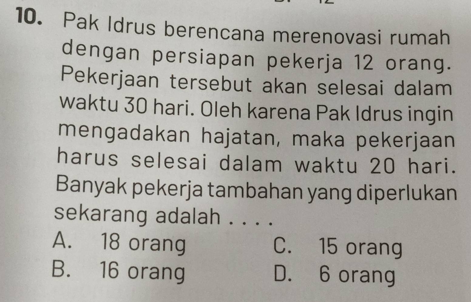 Pak Idrus berencana merenovasi rumah
dengan persiapan pekerja 12 orang.
Pekerjaan tersebut akan selesai dalam
waktu 30 hari. Oleh karena Pak Idrus ingin
mengadakan hajatan, maka pekerjaan
harus selesai dalam waktu 20 hari.
Banyak pekerja tambahan yang diperlukan
sekarang adalah . . . .
A. 18 orang C. 15 orang
B. 16 orang D. 6 orang