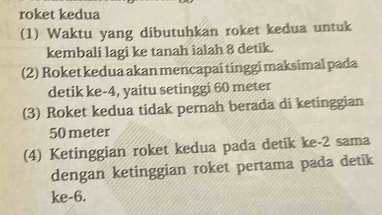 roket kedua 
(1) Waktu yang dibutuhkan roket kedua untuk 
kembali lagi ke tanah ialah 8 detik. 
(2) Roket kedua akan mencapai tinggi maksimal pada 
detik ke -4, yaitu setinggi 60 meter
(3) Roket kedua tidak pernah berada di ketinggian
50 meter
(4) Ketinggian roket kedua pada detik ke -2 sama 
dengan ketinggian roket pertama pada detik 
ke -6.