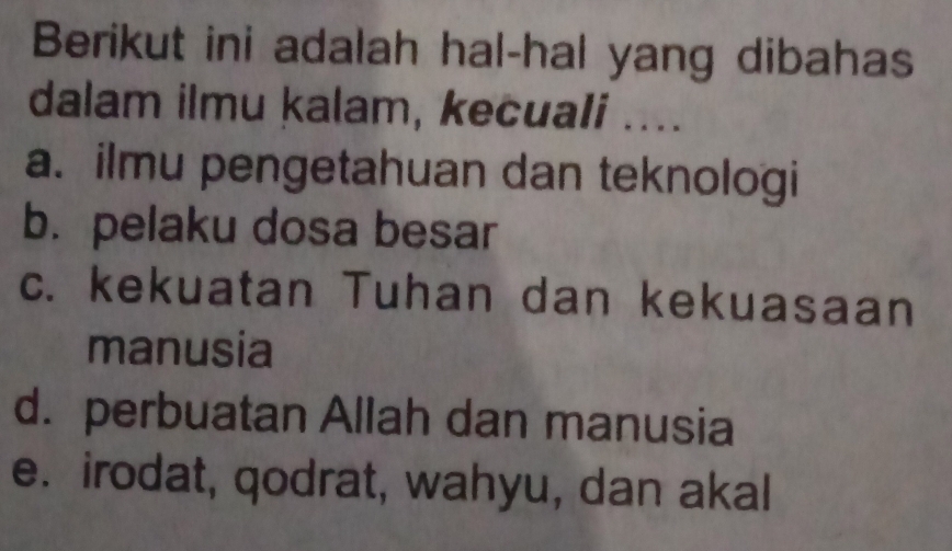 Berikut ini adalah hal-hal yang dibahas
dalam ilmu kalam, kecuali ....
a. ilmu pengetahuan dan teknologi
b. pelaku dosa besar
c. kekuatan Tuhan dan kekuasaan
manusia
d. perbuatan Allah dan manusia
e. irodat, qodrat, wahyu, dan akal