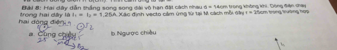 Hai dây dẫn thẳng song song dài vô hạn đặt cách nhau d=14cm trong không khí. Dòng điện chạy
trong hai dây là I_1=I_2=1,25A Xác định vecto cảm ứng từ tại M cách mỗi dây r=25cm trong trường hợp
hai dòng điện
a. Cùng chiều b.Ngược chiều
l_1