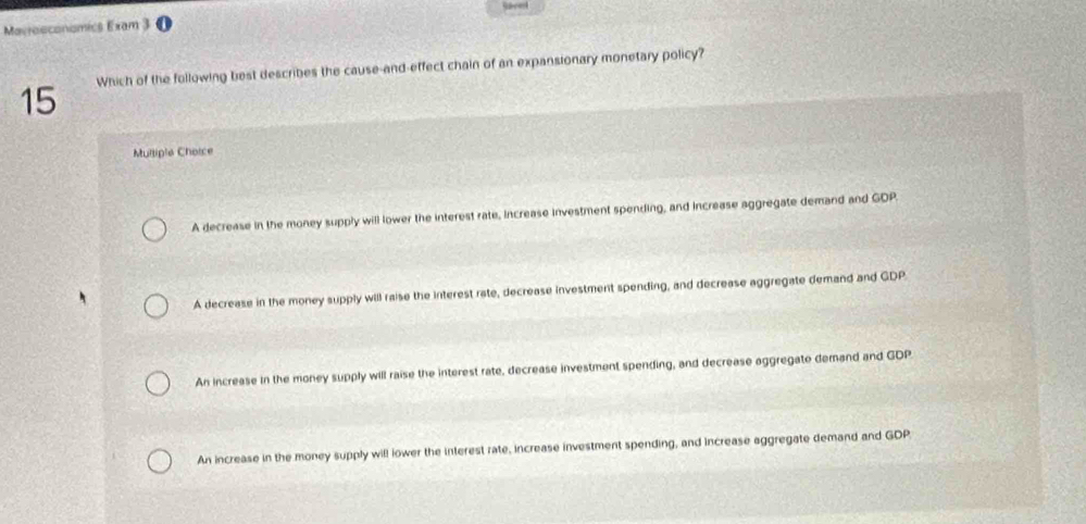 Sacet
Marrosconomics Exam 3 0
15 Which of the following best describes the cause-and-effect chain of an expansionary monetary policy?
Multiple Choice
A decrease in the money supply will lower the interest rate, increase investment spending, and increase aggregate demand and GDP
A decrease in the money supply will raise the interest rate, decrease investment spending, and decrease aggregate demand and GDP
An increase in the money supply will raise the interest rate, decrease investment spending, and decrease aggregate demand and GDP
An increase in the money supply will lower the interest rate, increase investment spending, and increase aggregate demand and GDP