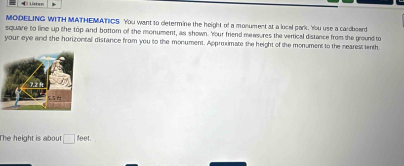 ) Listen 
MODELING WITH MATHEMATICS You want to determine the height of a monument at a local park. You use a cardboard 
square to line up the top and bottom of the monument, as shown. Your friend measures the vertical distance from the ground to 
your eye and the horizontal distance from you to the monument. Approximate the height of the monument to the nearest tenth. 
The height is about □ feet.