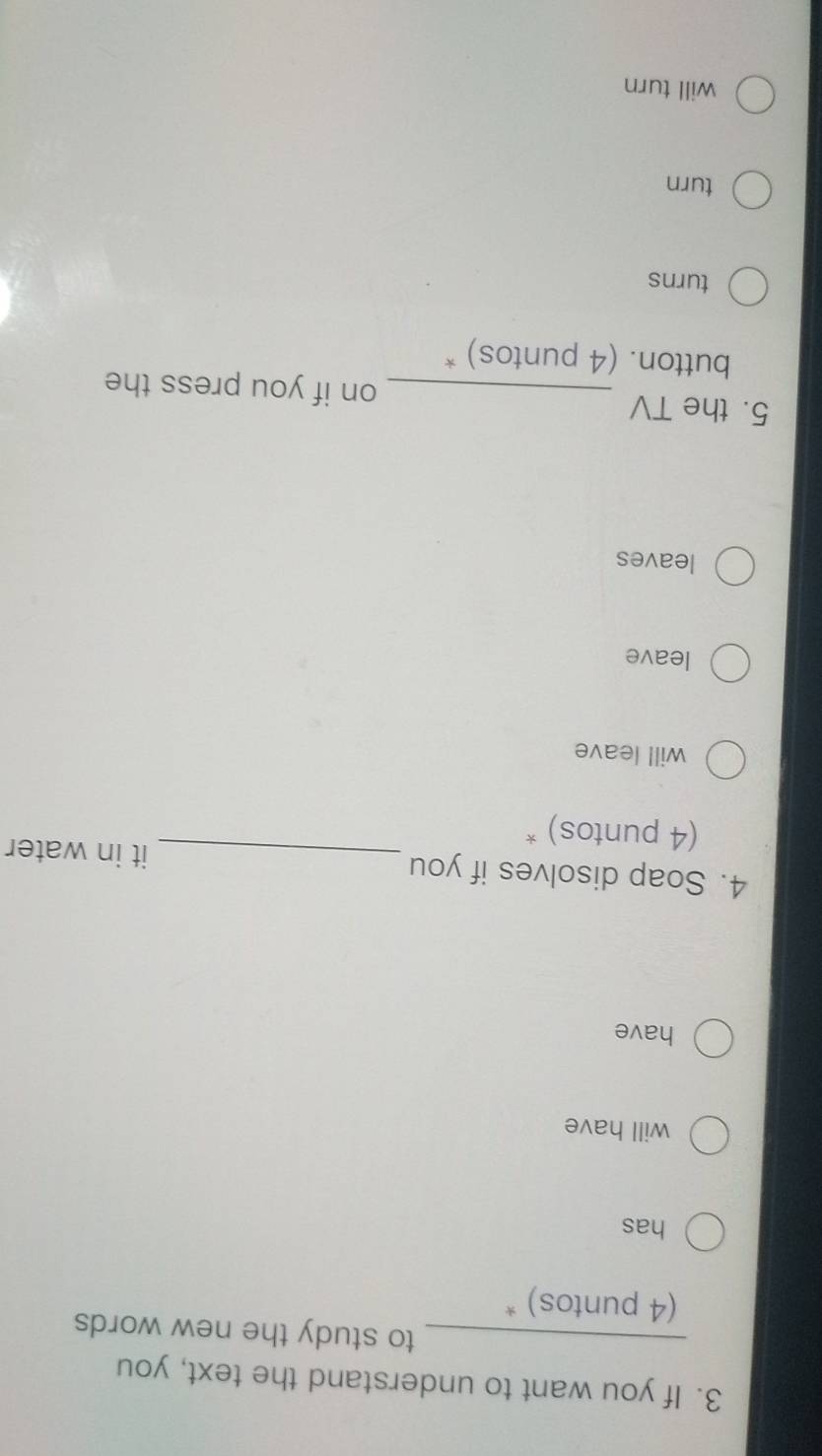 If you want to understand the text, you
_to study the new words 
(4 puntos) *
has
will have
have
4. Soap disolves if you _it in water
(4 puntos) *
will leave
leave
leaves
5. the TV _on if you press the
button. (4 puntos) *
turns
turn
will turn