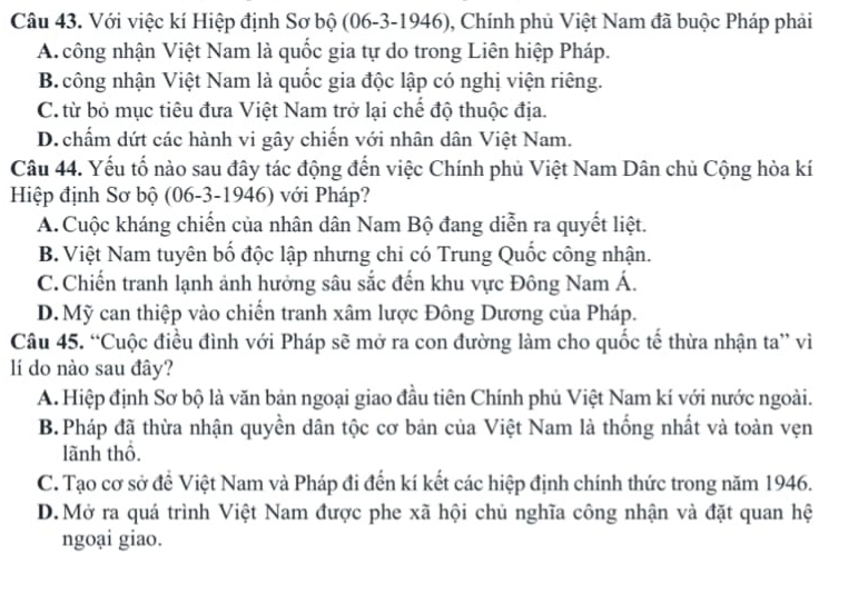 Với việc kí Hiệp định Sơ bộ (06-3-1946), Chính phủ Việt Nam đã buộc Pháp phải
A công nhận Việt Nam là quốc gia tự do trong Liên hiệp Pháp.
B. công nhận Việt Nam là quốc gia độc lập có nghị viện riêng.
C. từ bỏ mục tiêu đưa Việt Nam trở lại chế độ thuộc địa.
D.chấm dứt các hành vi gây chiến với nhân dân Việt Nam.
Câu 44. Yếu tố nào sau đây tác động đến việc Chính phủ Việt Nam Dân chủ Cộng hòa kí
Hiệp định Sơ bộ (06-3-1946) với Pháp?
A.Cuộc kháng chiến của nhân dân Nam Bộ đang diễn ra quyết liệt.
B. Việt Nam tuyên bố độc lập nhưng chi có Trung Quốc công nhận.
C. Chiến tranh lạnh ảnh hưởng sâu sắc đến khu vực Đông Nam Á.
D. Mỹ can thiệp vào chiến tranh xâm lược Đông Dương của Pháp.
Câu 45. “Cuộc điều đình với Pháp sẽ mở ra con đường làm cho quốc tế thừa nhận ta” vì
lí do nào sau đây?
A. Hiệp định Sơ bộ là văn bản ngoại giao đầu tiên Chính phủ Việt Nam kí với nước ngoài.
B.Pháp đã thừa nhận quyền dân tộc cơ bản của Việt Nam là thống nhất và toàn vẹn
lãnh thổ.
C. Tạo cơ sở để Việt Nam và Pháp đi đến kí kết các hiệp định chính thức trong năm 1946.
D.Mở ra quá trình Việt Nam được phe xã hội chủ nghĩa công nhận và đặt quan hệ
ngoại giao.