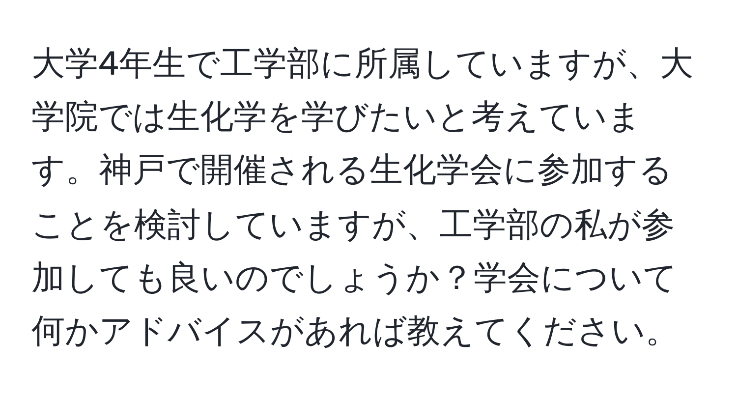 大学4年生で工学部に所属していますが、大学院では生化学を学びたいと考えています。神戸で開催される生化学会に参加することを検討していますが、工学部の私が参加しても良いのでしょうか？学会について何かアドバイスがあれば教えてください。