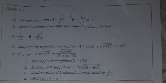 Calculer ce qui suít: A=sqrt(frac 1)16 B=sqrt(frac 49)3* sqrt(3)
2) Ecrire les nombres suivants sans radical au dénominateur :
A= 2/7sqrt(2)  B= 2sqrt(3)/sqrt(3-1) 
3) Simplifier les expressions suivantes : A=11sqrt(3)+sqrt(3sqrt 16)-55sqrt(12)
4) On pose A= (7-sqrt(5))/4 +frac sqrt(12-6sqrt 3)(sqrt(5)-1)(3-sqrt(3))
a. Développer et simplifier (3-sqrt(3))^2
b. En déduire la simplification de sqrt(12-6sqrt 3)
c. Rendre rationnel le dénominateur de nombre  1/sqrt(5)-1 
d. Vérifie que A=2