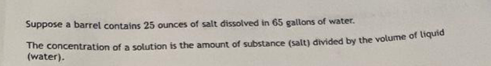 Suppose a barrel contains 25 ounces of salt dissolved in 65 gallons of water. 
The concentration of a solution is the amount of substance (salt) divided by the volume of liquid 
(water).