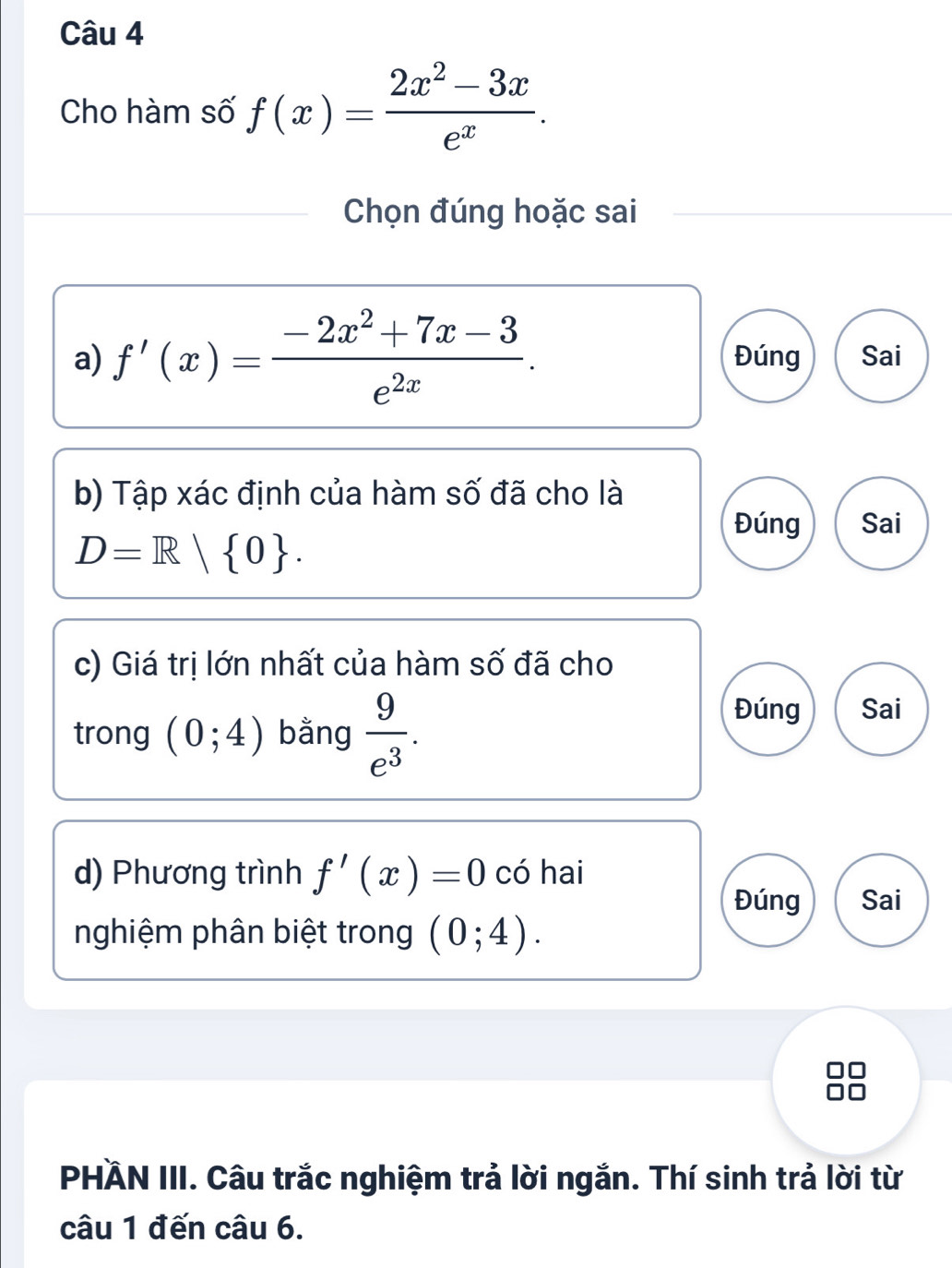 Cho hàm số f(x)= (2x^2-3x)/e^x . 
Chọn đúng hoặc sai
a) f'(x)= (-2x^2+7x-3)/e^(2x) . Đúng Sai
b) Tập xác định của hàm số đã cho là
Đúng Sai
D=R| 0. 
c) Giá trị lớn nhất của hàm số đã cho
trong (0;4) bằng  9/e^3 .
Đúng Sai
d) Phương trình f'(x)=0 có hai
Đúng Sai
nghiệm phân biệt trong (0;4). 
PHÄN III. Câu trắc nghiệm trả lời ngắn. Thí sinh trả lời từ
câu 1 đến câu 6.