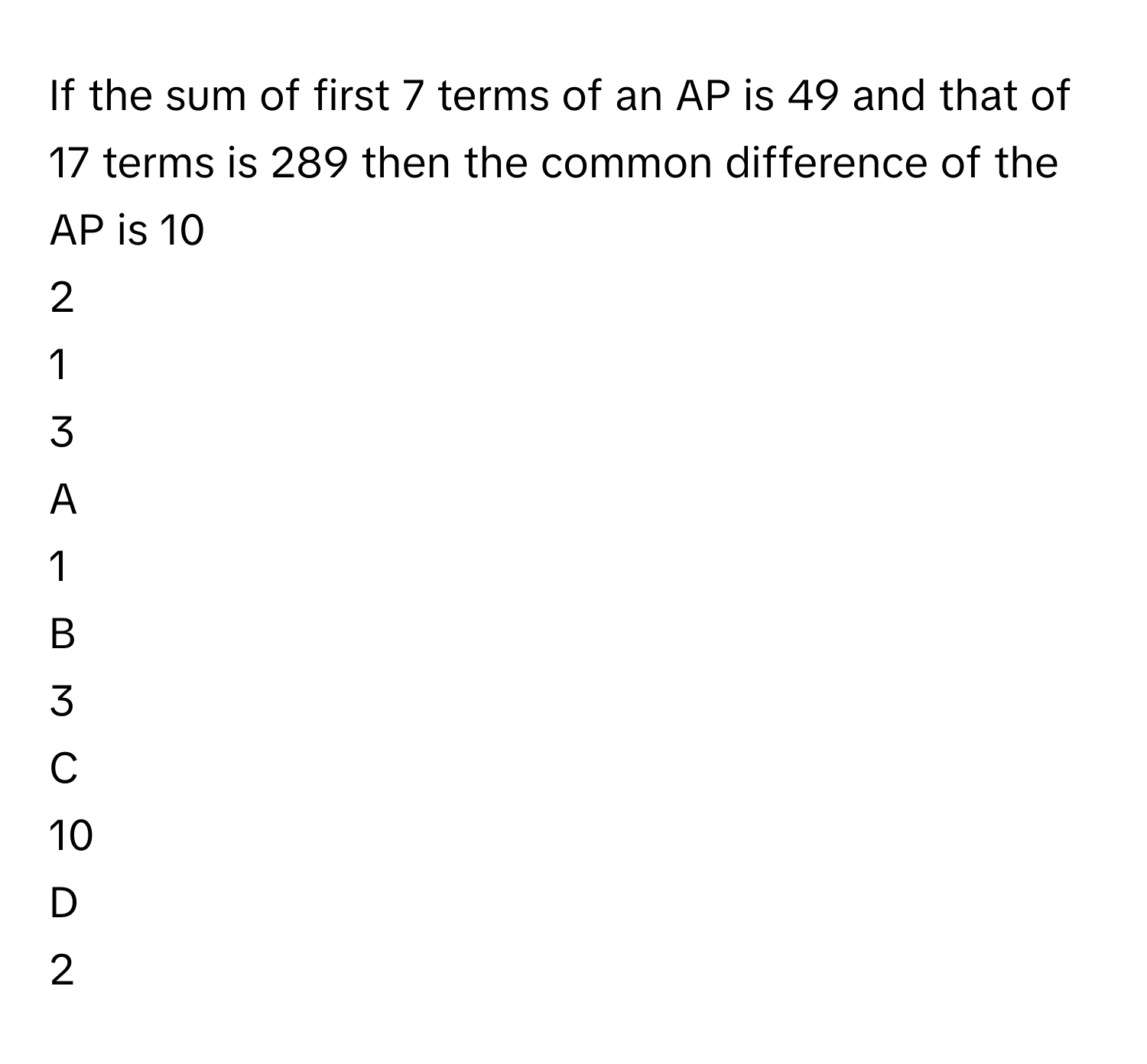 If the sum of first 7 terms of an AP is 49 and that of 17 terms is 289 then the common difference of the AP is 10
2
1
3

A  
1 


B  
3 


C  
10 


D  
2