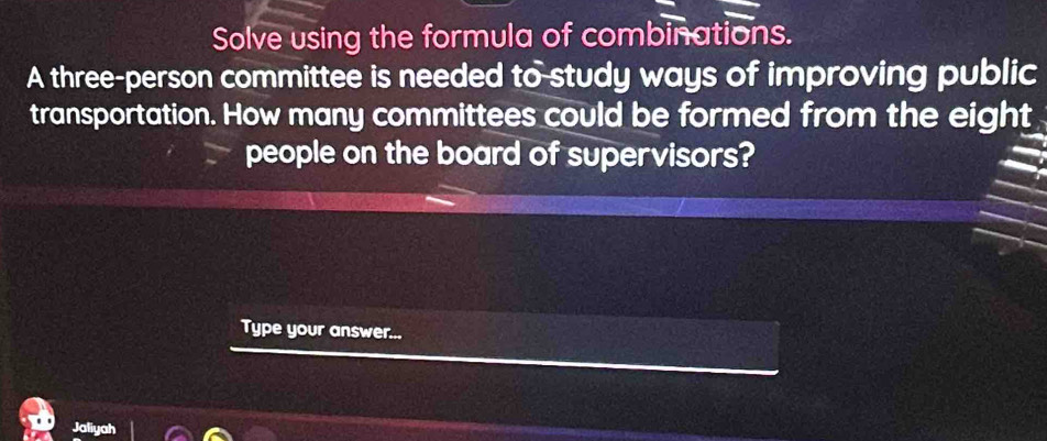 Solve using the formula of combinations. 
A three-person committee is needed to study ways of improving public 
transportation. How many committees could be formed from the eight 
people on the board of supervisors? 
Type your answer... 
Jaliyah