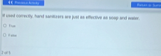 Prévieus Aciivity Return la Sumn
If used correctly, hand sanitizers are just as effective as soap and water.
True
False
2 of 5