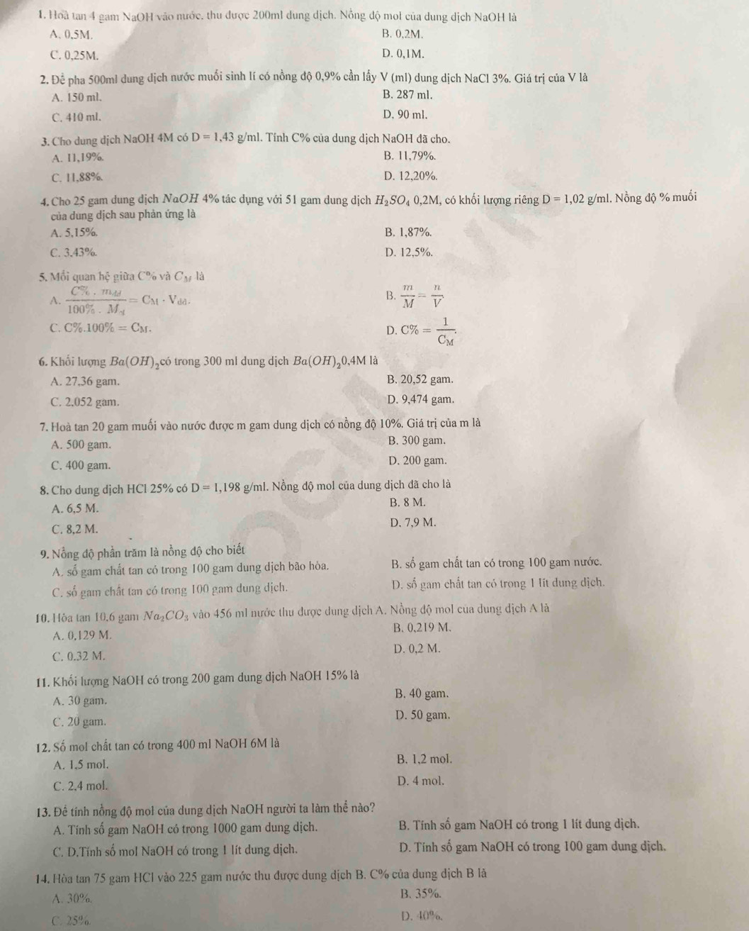 Hoà tan 4 gam NaOH vào nước, thu được 200ml dung dịch. Nông độ moi của dung dịch NaOH là
A. 0,5M. B. 0,2M.
C. 0,25M. D. 0,1M.
2. Để pha 500ml dung dịch nước muối sinh lí có nồng độ 0,9% cần lấy V(ml) dung dịch NaCl 3%. Giá trị của V là
A. 150 ml. B. 287 ml.
C. 410 ml. D. 90 ml.
3. Cho dung dịch NaOH 4M có D=1,43 g/ml. Tính C% của dung dịch NaOH đã cho.
A. 11,19%. B. 11,79%.
C. 11,88%. D. 12,20%.
4. Cho 25 gam dung dịch NaOH 4% tác dụng với 51 gam dung dịch H_2SO_4 0,2M, có khối lượng riêng D=1,02g /ml. Nồng độ % muối
của dung dịch sau phản ứng là
A. 5,15%. B. 1,87%.
C. 3.43%. D. 12,5%.
5. Mồi quan hệ giữa C% và C_M là
B.
A. frac C% · m_dd100% · M_d=C_M· V_dd.  m/M = n/V 
C. C% .100% =C_M. D. C% =frac 1C_M.
6. Khối lượng Ba(OH) ,có trong 300 ml dung dịch Ba(OH)_20,4M l là
A. 27,36 gam. B. 20,52 gam.
C. 2,052 gam. D. 9,474 gam.
7. Hoà tan 20 gam muối vào nước được m gam dung dịch có nồng độ 10%. Giá trị của m là
A. 500 gam. B. 300 gam.
C. 400 gam. D. 200 gam.
8. Cho dung dịch HCl 25% có D=1,198 g/ml. Nồng độ mol của dung dịch đã cho là
A. 6,5 M. B. 8 M.
C. 8,2 M. D. 7,9 M.
9. Nổng độ phần trăm là nồng độ cho biết
A. số gam chất tan có trong 100 gam dung dịch bão hòa. B. số gam chất tan có trong 100 gam nước.
C. số gam chất tan có trong 100 gam dung dịch. D. số gam chất tan có trong 1 lit dung dịch.
10. Hòa tan 10.6 gam Na_2CO_3 vào 456 ml nước thu được dung dịch A. Nồng độ mol của dung dịch A lã
A. 0,129 M. B. 0,219 M.
C. 0.32 M. D. 0,2 M.
11. Khối lượng NaOH có trong 200 gam dung dịch NaOH 15% là
A. 30 gam.
B. 40 gam.
C. 20 gam.
D. 50 gam.
12. Số mol chất tan có trong 400 ml NaOH 6M là
A. 1.5 mol. B. 1,2 mol.
C. 2,4 mol.
D. 4 mol.
13. Để tính nổng độ mọl của dung dịch NaOH người ta làm thể nào?
A. Tính số gam NaOH có trong 1000 gam dung dịch. B. Tính số gam NaOH có trong 1 lít dung dịch.
C. D.Tính số mol NaOH có trong 1 lít dung dịch. D. Tính số gam NaOH có trong 100 gam dung dịch.
14. Hòa tan 75 gam HCl vào 225 gam nước thu được dung dịch B. C% của dung dịch B là
A. 30%. B. 35%.
C. 25% D. 40%.