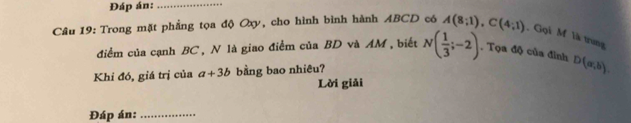 Đáp án:_ 
Câu 19: Trong mặt phẳng tọa độ Oxy, cho hình bình hành ABCD có A(8;1), C(4;1) , Gọi M là trung 
điểm của cạnh BC , N là giao điểm của BD và AM, biết N( 1/3 ;-2). Tọa độ của đinh D(a,b). 
Khi đó, giá trị của a+3b bằng bao nhiêu? 
Lời giải 
Đáp án:_