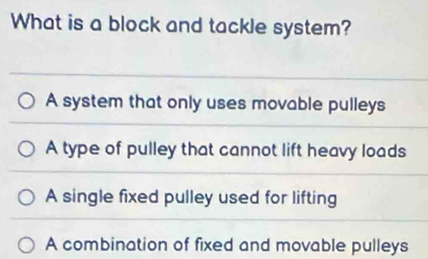 What is a block and tackle system?
A system that only uses movable pulleys
A type of pulley that cannot lift heavy loads
A single fixed pulley used for lifting
A combination of fixed and movable pulleys