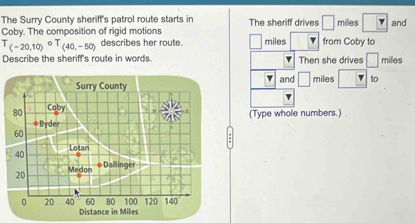 The Surry County sheriff's patrol route starts in The sheriff drives □ miles and 
Coby. The composition of rigid motions
T_(-20,10)circ T_(40,-50) describes her route. miles from Coby to 
Describe the sheriff's route in words. Then she drives □ miles
and □
Surry County miles to
80 Coby 
(Type whole numbers.) 
Byder
60
40 Lotan
20 Medon 
Dallinger
0 20 40 60 80 100 120 140
Distance in Miles