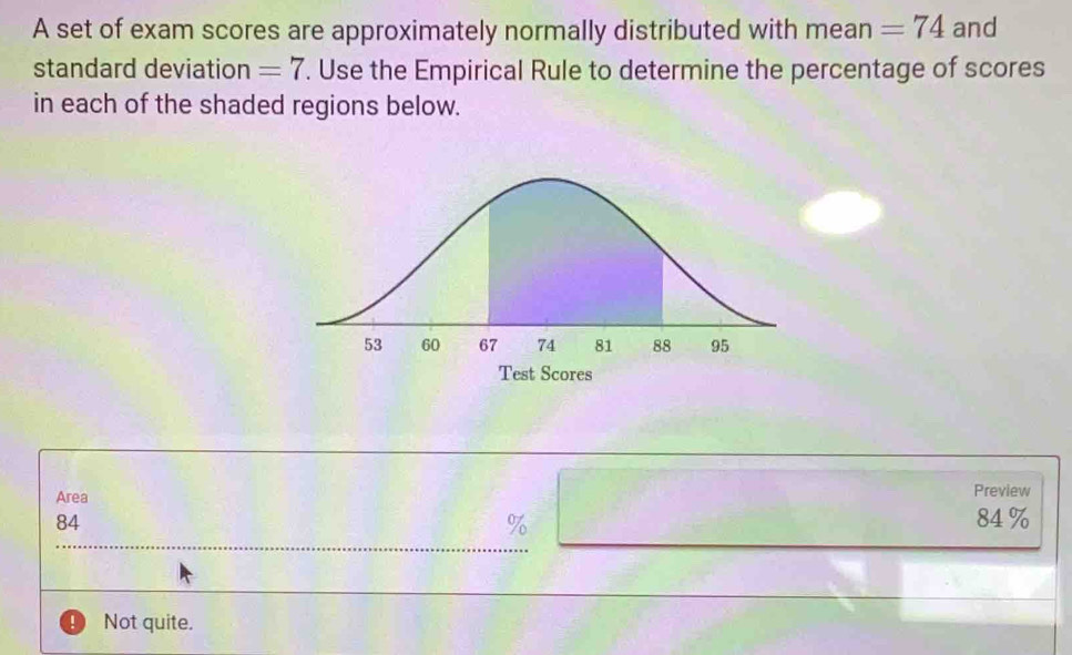 A set of exam scores are approximately normally distributed with mean =74 and
standard deviation =7. Use the Empirical Rule to determine the percentage of scores
in each of the shaded regions below.
Area Preview
84 84 %
%
Not quite.