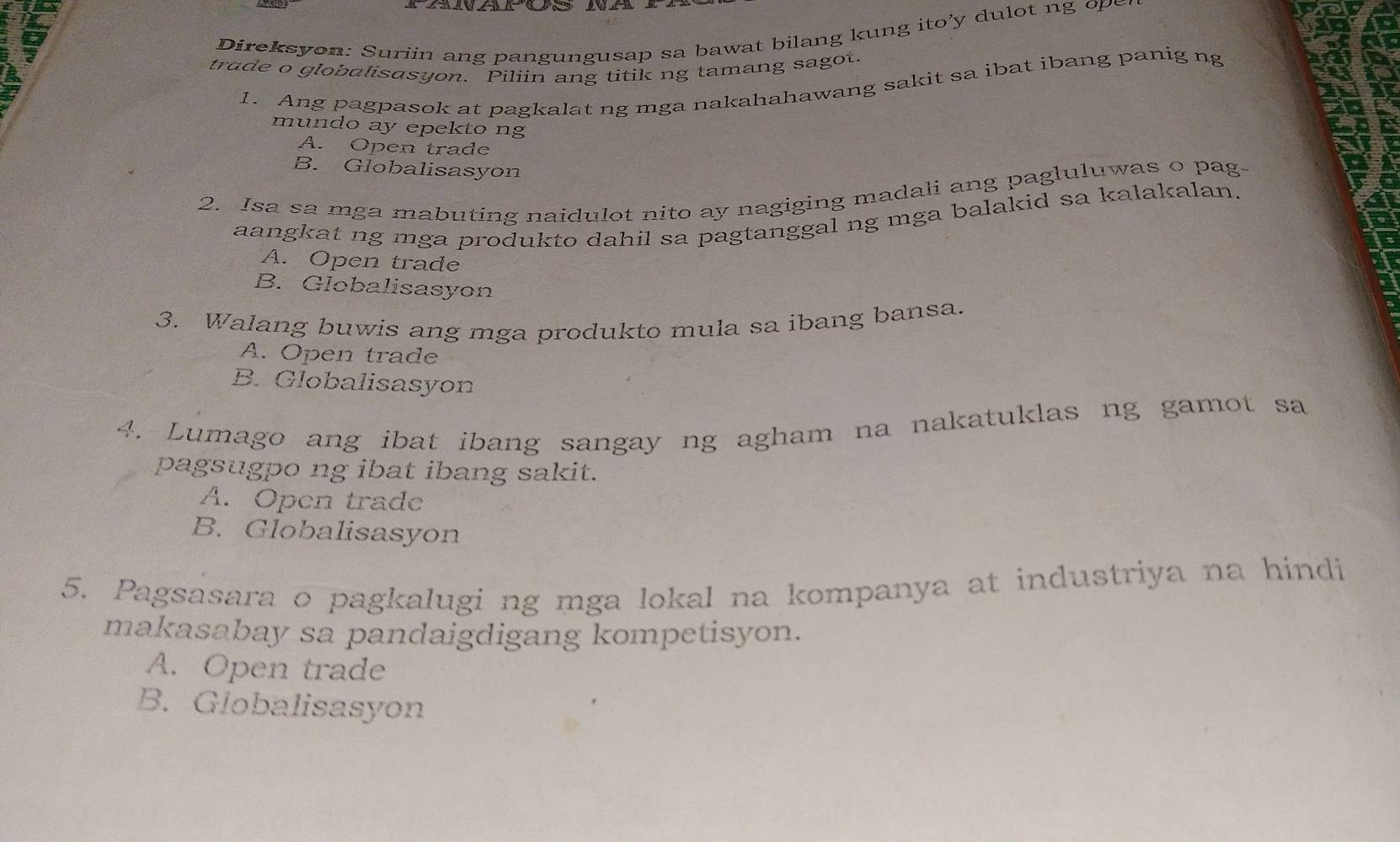 ireksyon: Suriin ang pangungusap sa bawat bilang kung ito'y dulot ng 
trade o globalisasyon. Piliin ang titik ng tamang sagot.
1. Ang pagpasok at pagkalat ng mga nakahahawang sakit sa ibat ibang panig ng
mundo ay epekto ng
A. Open trade
B. Globalisasyon
2. Isa sa mga mabuting naidulot nito ay nagiging madali ang pagluluwas o pag-
aangkat ng mga produkto dahil sa pagtanggal ng mga balakid sa kalakalan.
A. Open trade
B. Globalisasyon
3. Walang buwis ang mga produkto mula sa ibang bansa.
A. Open trade
B. Globalisasyon
4. Lumago ang ibat ibang sangay ng agham na nakatuklas ng gamot sa
pagsugpo ng ibat ibang sakit.
A. Open trade
B. Globalisasyon
5. Pagsasara o pagkalugi ng mga lokal na kompanya at industriya na hindi
makasabay sa pandaigdigang kompetisyon.
A. Open trade
B. Globalisasyon