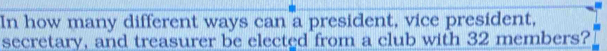 In how many different ways can a president, vice president, 
secretary, and treasurer be elected from a club with 32 members?