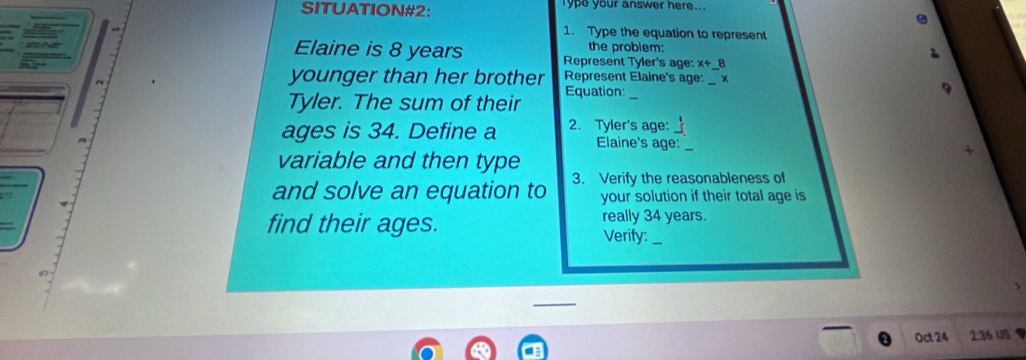 SITUATION#2: Type your answer here... 
1. Type the equation to represent 
the problem: 
Elaine is 8 years Represent Tyler's age: x+_  8
younger than her brother Represent Elaine's age:_ 
Equation:_ 
Tyler. The sum of their 
ages is 34. Define a 2. Tyler's age:_ 
Elaine's age: _+ 
variable and then type 
and solve an equation to 3. Verify the reasonableness of 
your solution if their total age is 
find their ages. really 34 years. 
Verify:_ 
Oct 24 2: 36 US