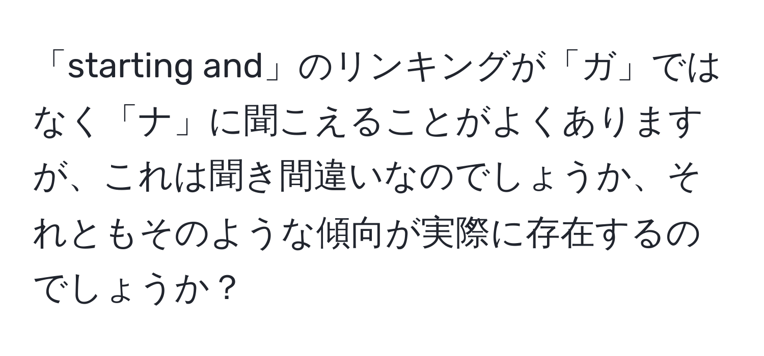 「starting and」のリンキングが「ガ」ではなく「ナ」に聞こえることがよくありますが、これは聞き間違いなのでしょうか、それともそのような傾向が実際に存在するのでしょうか？