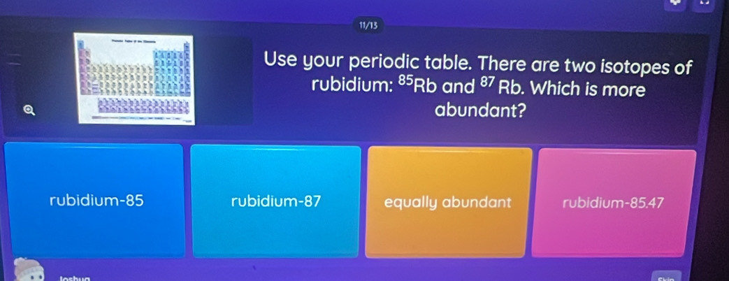 11/13
Use your periodic table. There are two isotopes of
rubidium: §5Rb and §7 Rb. Which is more
abundant?
rubidium- 85 rubidium- 87 equally abundant rubidium- 85.47
lashua