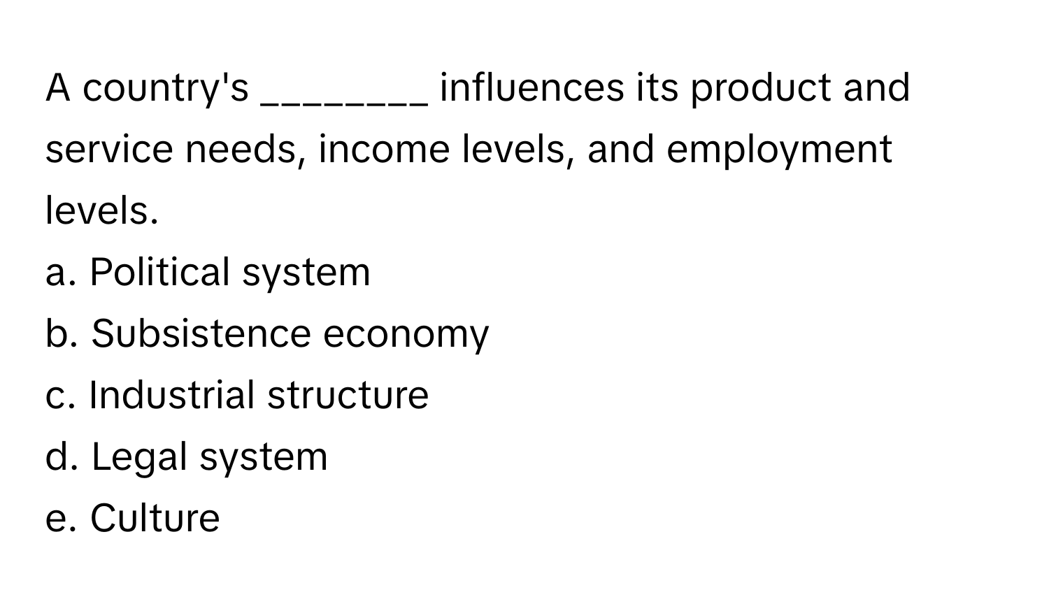 A country's ________ influences its product and service needs, income levels, and employment levels.

a. Political system
b. Subsistence economy
c. Industrial structure
d. Legal system
e. Culture