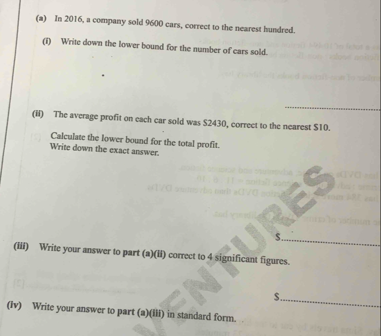 In 2016, a company sold 9600 cars, correct to the nearest hundred. 
(i) Write down the lower bound for the number of cars sold. 
_ 
(ii) The average profit on each car sold was $2430, correct to the nearest $10. 
Calculate the lower bound for the total profit. 
Write down the exact answer. 
_
$. 
(iii) Write your answer to part (a)(ii) correct to 4 significant figures.
$._ 
(iv) Write your answer to part (a)(iii) in standard form.