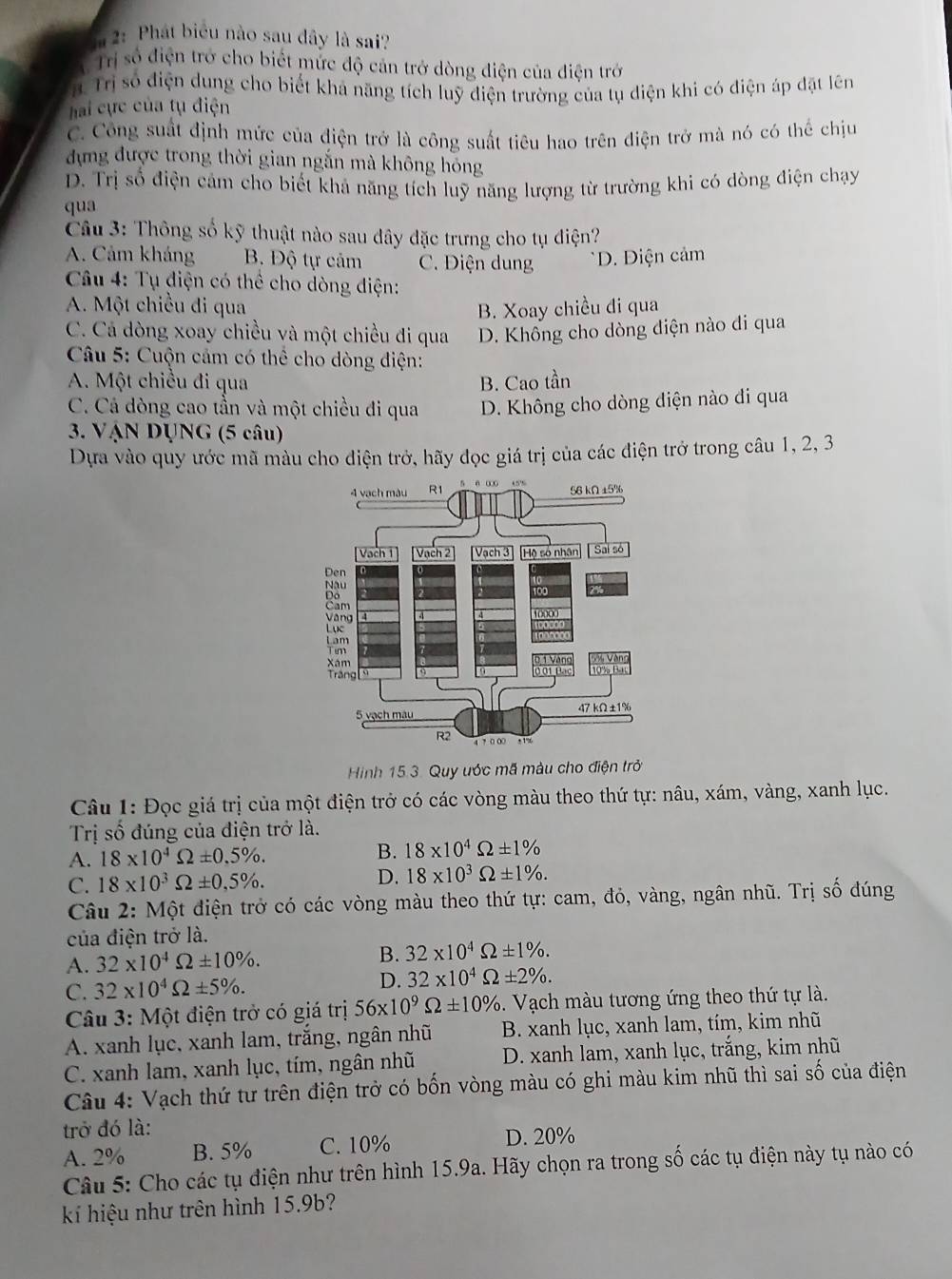 2: Phát biểu nào sau dây là sai?
T Trị số điện trở cho biết mức độ cản trở dòng điện của điện trở
r. Trị số điện dung cho biết khả năng tích luỹ điện trường của tụ diện khi có điện áp đặt lên
hai cực của tụ điện
C. Công suất định mức của điện trở là công suất tiêu hao trên điện trở mà nó có thể chịu
đựng được trong thời gian ngắn mà không hóng
D. Trị số điện cảm cho biết khả năng tích luỹ năng lượng từ trường khi có dòng điện chạy
qua
Câu 3: Thông số kỹ thuật nào sau dây đặc trưng cho tụ điện?
A. Cảm kháng B. Độ tự cảm C. Điện dung * D. Điện cảm
*  Câu 4: Tụ điện có thể cho dòng điện:
A. Một chiều đi qua B. Xoay chiều đi qua
C. Cá dòng xoay chiều và một chiều đi qua D. Không cho dòng điện nào di qua
*  Câu 5: Cuộn cảm có thể cho dòng điện:
A. Một chiều đi qua B. Cao tần
C. Cá dòng cao tần và một chiều đi qua D. Không cho dòng điện nào di qua
3. VậN DỤNG (5 câu)
Dựa vào quy ước mã màu cho điện trở, hãy đọc giá trị của các điện trở trong câu 1, 2, 3
Hình 15.3. Quy ước mã màu cho điện trở
Câu 1: Đọc giá trị của một điện trở có các vòng màu theo thứ tự: nâu, xám, vàng, xanh lục.
Trị số đúng của điện trở là.
A. 18* 10^4Omega ± 0.5% . B. 18* 10^4Omega ± 1%
C. 18* 10^3Omega ± 0,5% . D. 18* 10^3Omega ± 1% .
Câu 2: Một điện trở có các vòng màu theo thứ tự: cam, đỏ, vàng, ngân nhũ. Trị số đúng
của điện trở là.
A. 32* 10^4Omega ± 10% . B. 32* 10^4Omega ± 1% .
C. 32* 10^4Omega ± 5% . D. 32* 10^4Omega ± 2% .
*  Câu 3: Một điện trở có giá trị 56* 10^9Omega ± 10%.  Vạch màu tương ứng theo thứ tự là.
A. xanh lục, xanh lam, trắng, ngân nhũ B. xanh lục, xanh lam, tím, kim nhũ
C. xanh lam, xanh lục, tím, ngân nhũ  D. xanh lam, xanh lục, trắng, kim nhũ
Câu 4: Vạch thứ tư trên điện trở có bốn vòng màu có ghi màu kim nhũ thì sai số của điện
trở đó là:
A. 2% B. 5% C. 10% D. 20%
Câu 5: Cho các tụ điện như trên hình 15.9a. Hãy chọn ra trong số các tụ điện này tụ nào có
k hiệu như trên hình 15.9b?