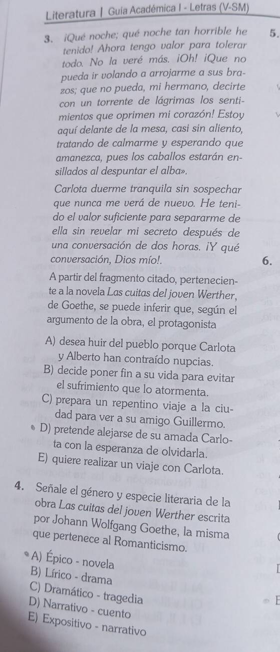 Literatura | Guia Académica I - Letras (V-SM)
3. ¡Qué noche; qué noche tan horrible he 5.
tenido! Ahora tengo valor para tolerar
todo. No la veré más. iOh! iQue no
pueda ir volando a arrojarme a sus bra-
zos; que no pueda, mi hermano, decirte
con un torrente de lágrimas los senti-
mientos que oprimen mi corazón! Estoy
aquí delante de la mesa, casi sin aliento,
tratando de calmarme y esperando que
amanezca, pues los caballos estarán en-
sillados al despuntar el alba».
Carlota duerme tranquila sin sospechar
que nunca me verá de nuevo. He teni-
do el valor suficiente para separarme de
ella sin revelar mi secreto después de
una conversación de dos horas. iY qué
conversación, Dios mío!. 6.
A partir del fragmento citado, pertenecien-
te a la novela Las cuitas del joven Werther,
de Goethe, se puede inferir que, según el
argumento de la obra, el protagonista
A) desea huir del pueblo porque Carlota
y Alberto han contraído nupcias.
B) decide poner fin a su vida para evitar
el sufrimiento que lo atormenta.
C) prepara un repentino viaje a la ciu-
dad para ver a su amigo Guillermo.
D) pretende alejarse de su amada Carlo-
ta con la esperanza de olvidarla.
E) quiere realizar un viaje con Carlota.
4. Señale el género y especie literaria de la
obra Las cuitas del joven Werther escrita
por Johann Wolfgang Goethe, la misma
que pertenece al Romanticismo.
A) Épico - novela
B) Lírico - drama
C) Dramático - tragedia
D) Narrativo - cuento
E) Expositivo - narrativo