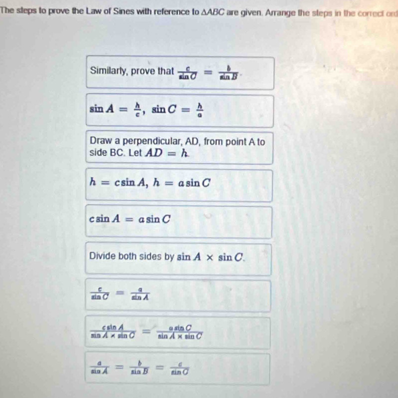 The steps to prove the Law of Sines with reference to △ ABC are given. Arrange the steps in the correct ond 
Similarly, prove that  c/sin C = b/sin B 
sin A= h/c , sin C= h/a 
Draw a perpendicular, AD, from point A to 
side BC. Let AD=h
h=csin A, h=asin C
csin A=asin C
Divide both sides by sin A* sin C.
 c/sin C = a/sin A 
 csin A/sin A* sin C = asin C/sin A* sin C 
 a/sin A = b/sin B = c/sin C 