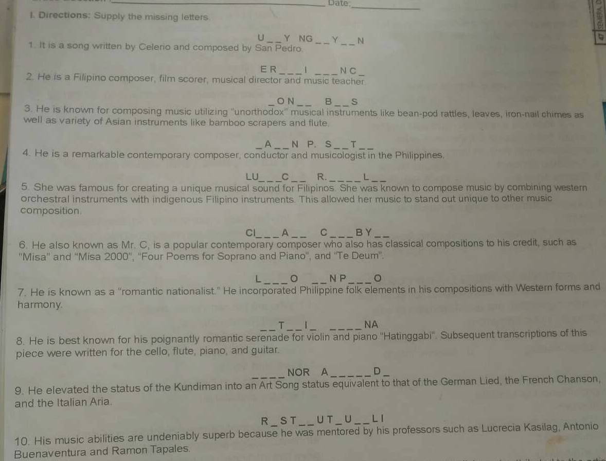 Date, 
_ 
I. Directions: Supply the missing letters 
U_ Y NG Y _N 

1. It is a song written by Celerio and composed by San Pedro._ 
E R_ 1 N C 
2. He is a Filipino composer, film scorer, musical director and music teacher. 
_O N _B _s 
3. He is known for composing music utilizing ''unorthodox'' musical instruments like bean-pod rattles, leaves, iron-nail chimes as 
well as variety of Asian instruments like bamboo scrapers and flute. 
_A _N P. S _T_ 
4. He is a remarkable contemporary composer, conductor and musicologist in the Philippines. 
_ 
LU 
_R. _L_ 
5. She was famous for creating a unique musical sound for Filipinos. She was known to compose music by combining western 
orchestral instruments with indigenous Filipino instruments. This allowed her music to stand out unique to other music 
composition 
Cl_ A_ C_ BY_ 
6. He also known as Mr. C, is a popular contemporary composer who also has classical compositions to his credit, such as 
''Misa'' and “Misa 2000'' , ''Four Poems for Soprano and Piano'', and ''Te Deum'. 
L _。 _N P _。 
7. He is known as a “romantic nationalist.” He incorporated Philippine folk elements in his compositions with Western forms and 
harmony. 
T _1__ 
NA 
8. He is best known for his poignantly romantic serenade for violin and piano ''Hatinggabi''. Subsequent transcriptions of this 
piece were written for the cello, flute, piano, and guitar. 
_ 
NOR A_ D_ 
9. He elevated the status of the Kundiman into an Art Song status equivalent to that of the German Lied, the French Chanson, 
and the Italian Aria. 
R_ST UT _∪_ L 1 
10. His music abilities are undeniably superb because he was mentored by his professors such as Lucrecia Kasilag, Antonio 
Buenaventura and Ramon Tapales.