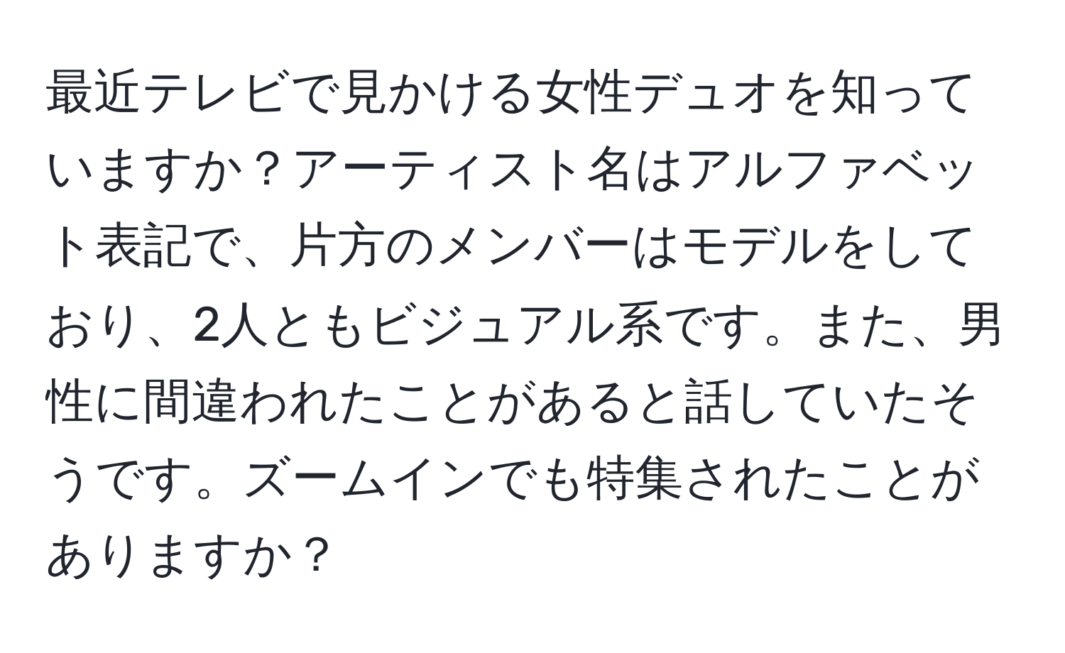 最近テレビで見かける女性デュオを知っていますか？アーティスト名はアルファベット表記で、片方のメンバーはモデルをしており、2人ともビジュアル系です。また、男性に間違われたことがあると話していたそうです。ズームインでも特集されたことがありますか？