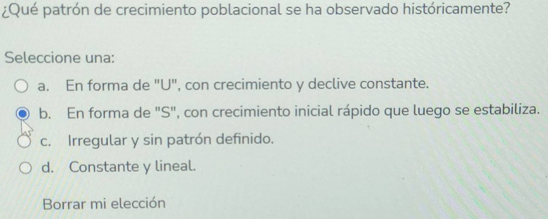 ¿Qué patrón de crecimiento poblacional se ha observado históricamente?
Seleccione una:
a. En forma de "U", con crecimiento y declive constante.
b. En forma de "S", con crecimiento inicial rápido que luego se estabiliza.
c. Irregular y sin patrón definido.
d. Constante y lineal.
Borrar mi elección