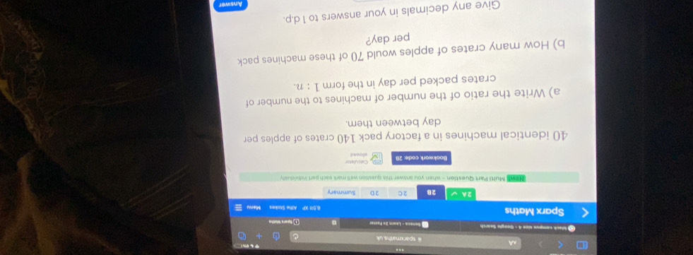 A @ sparxmaths.uk 
I black campus size 4 - Guogle Search * Senesa - Leara 2× Fasser 。 Spare Maths 
Sparx Maths 6.511 XP AMe Stokes Mem 
2A √ 28 2C 2D Summary 
NeWI Multi Part Question - when you answer this question we'll mark each part individually 
Bookwork code: 28 Calculator 
allowed
40 identical machines in a factory pack 140 crates of apples per
day between them. 
a) Write the ratio of the number of machines to the number of 
crates packed per day in the form 1:n
b) How many crates of apples would 70 of these machines pack 
per day? 
Give any decimals in your answers to 1 d.p. 
Answer