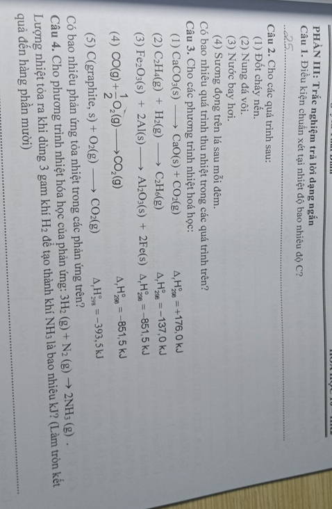 PHÀN III: Trắc nghiệm trả lời dạng ngắn
Câu 1. Điều kiện chuẩn xét tại nhiệt độ bao nhiêu độ C?
_
Câu 2. Cho các quá trình sau:
(1) Đốt cháy nến.
(2) Nung đá vôi.
(3) Nước bay hơi.
(4) Sương đọng trên lá sau mỗi đêm.
Có bao nhiêu quá trình thu nhiệt trong các quá trình trên?
Câu 3. Cho các phương trình nhiệt hoá học:
(1) CaCO_3(s)to CaO(s)+CO_2(g) △ _rH_(298)°=+176,0kJ
(2) C_2H_4(g)+H_2(g)to C_2H_6(g) △ _rH_(298)°=-137,0kJ
(3) Fe_2O_3(s)+2Al(s)to Al_2O_3(s)+2Fe(s) ^□  △ _rH_(298)°=-851,5kJ
(4) CO(g)+ 1/2 O_2(g)to CO_2(g)
△ _rH_(298)°=-851,5kJ
(5) C(g aphite,s)+O_2(g)to CO_2(g) △ _rH_(298)°=-393,5kJ
Có bao nhiêu phản ứng tỏa nhiệt trong các phản ứng trên?
Câu 4. Cho phương trình nhiệt hóa học của phản ứng: 3H_2(g)+N_2(g)to 2NH_3(g).
Lượng nhiệt tỏa ra khi dùng 3 gam khí H_2 để tạo thành khí NH3 là bao nhiêu kJ? (Làm tròn kết
_
quả đến hàng phần mười)