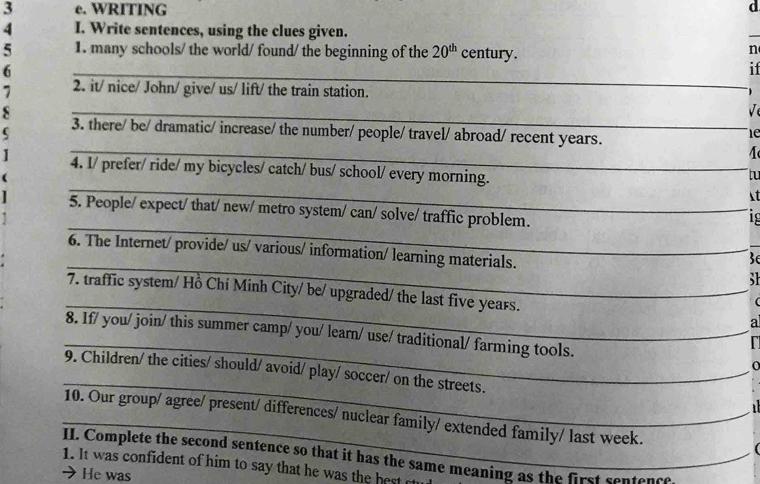 WRITING 
d 
4 I. Write sentences, using the clues given. 
_ 
5 1. many schools/ the world/ found/ the beginning of the 20^(th) century. 
n 
6 
_ 
if 
7 2. it/ nice/ John/ give/ us/ lift/ the train station. 
_ 
s 
_ 
_ 
_ 
_ 
3. there/ be/ dramatic/ increase/ the number/ people/ travel/ abroad/ recent years. 
le 
4. I/ prefer/ ride/ my bicycles/ catch/ bus/ school/ every morning. 
_ 
tu 
_ 

_ 
_ 
5. People/ expect/ that/ new/ metro system/ can/ solve/ traffic problem. 
1º 
_ 
_ 
6. The Internet/ provide/ us/ various/ information/ learning materials. 
_ 
S 
_ 
7. traffic system/ Hồ Chí Minh City/ be/ upgraded/ the last five years. 
_ 
a 
_ 
8. If/ you/ join/ this summer camp/ you/ learn/ use/ traditional/ farming tools. 
_ 
_ 
9. Children/ the cities/ should/ avoid/ play/ soccer/ on the streets. 
_ 
_10. Our group/ agree/ present/ differences/ nuclear family/ extended family/ last week. 
II. Complete the second sentence so that it has the same meaning as the first sentence 
1. It was confident of him to say that he was the best e 
He was