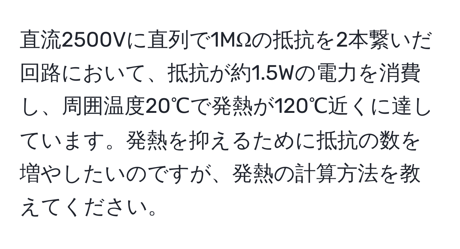 直流2500Vに直列で1MΩの抵抗を2本繋いだ回路において、抵抗が約1.5Wの電力を消費し、周囲温度20℃で発熱が120℃近くに達しています。発熱を抑えるために抵抗の数を増やしたいのですが、発熱の計算方法を教えてください。