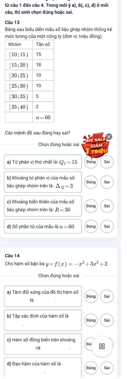 từ câu 1 đến câu 4. Trong mỗi ya),b),c),d) ở mỗi
câu, thí sinh chọn đúng hoặc sai.
Câu 13
Bảng sau biểu diễn mẫu số liệu ghép nhóm thống kê
mức lương của một công ty (đơn vị: triệu đồng).
Các mệnh đề sau đúng hay sai?
BiG SALE 
Chọn đúng hoặc sai giảm
Triều
a) Tứ phân vị thứ nhất là: Q_1=15 Đúng Sai
b) Khoảng tứ phân vị của mẫu số
liệu ghép nhóm trên là: △ Q=3 Đúng Sai
c) Khoảng biến thiên của mẫu số Sai
liệu ghép nhóm trên là: R=30 Đúng
d) Số phần tử của mẫu là n=60 Đúng Sai
Câu 14
Cho hàm số bậc ba y=f(x)=-x^3+3x^2+2.
_Chọn đúng hoặc sai_
a) Tâm đối xứng của đồ thị hàm số
Đúng Sai
là
b) Tập xác định của hàm số là
Đúng Sai
c) Hàm số đồng biến trên khoảng
Đú 8
và
d) Đạo hàm của hàm số là
Đúng Sai