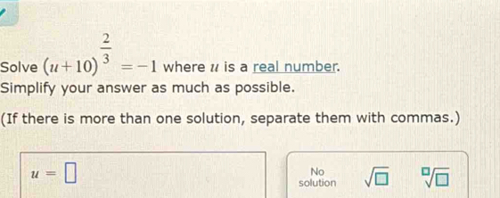 Solve (u+10)^ 2/3 =-1 where u is a real number.
Simplify your answer as much as possible.
(If there is more than one solution, separate them with commas.)
u=□
No
solution sqrt(□ ) sqrt[□](□ )