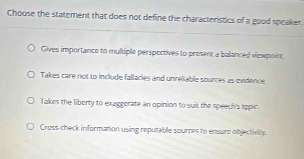 Choose the statement that does not define the characteristics of a good speaker.
Gives importance to multiple perspectives to present a balanced viewpoint.
Takes care not to include fallacies and unreliable sources as evidence.
Takes the liberty to exaggerate an opinion to suit the speech's topic.
Cross-check information using reputable sources to ensure objectivity.