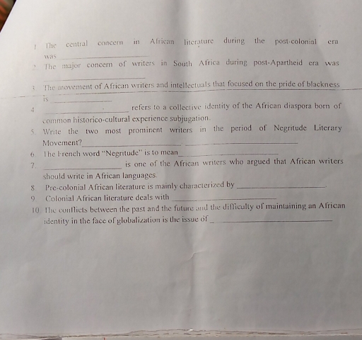 ! The central concern in African literature during the post-colonial era 
was_ 
The major concern of writers in South Africa during post-Apartheid era was 
_ 
The movement of African writers and intellectuals that focused on the pride of blackness 
_is_ 
.: _refers to a collective identity of the African diaspora born of 
common historico-cultural experience subjugation. 
5. Write the two most prominent writers in the period of Negritude Literary 
Movement?_ 
_ 
6 The F rench word “Negritude” is to mean_ 
7. _is one of the African writers who argued that African writers 
should write in African languages. 
8 Pre-colonial African literature is mainly characterized by_ 
9 Colonial African literature deals with_ 
10. The conflicts between the past and the future and the difficulty of maintaining an African 
identity in the face of globalization is the issue of_